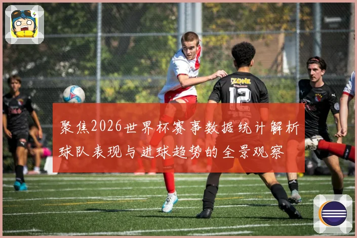 聚焦2026世界杯赛事数据统计解析球队表现与进球趋势的全景观察