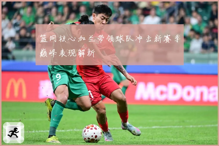篮网核心加兰带领球队冲击新赛季巅峰表现解析