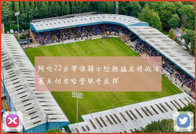阿伦22分带领骑士险胜猛龙将战活塞米切尔哈登联手发挥