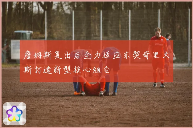 詹姆斯复出后全力适应东契奇里夫斯打造新型核心组合