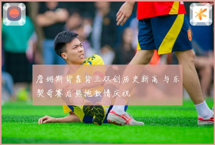 詹姆斯背靠背三双创历史新高 与东契奇赛后熊抱激情庆祝