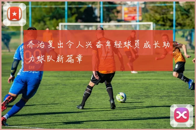 乔治复出令人兴奋年轻球员成长助力球队新篇章