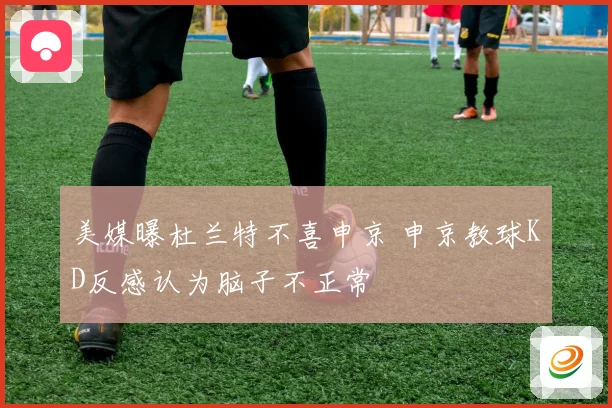 美媒曝杜兰特不喜申京 申京教球KD反感认为脑子不正常