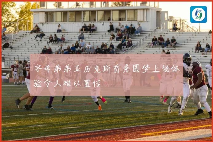 字母弟弟亚历克斯首秀圆梦上场体验令人难以置信