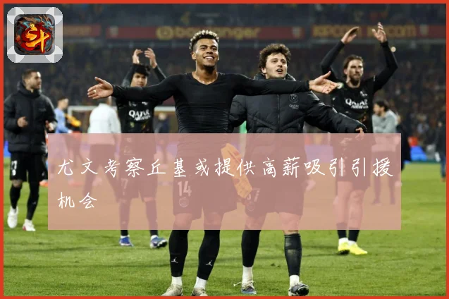 尤文考察丘基或提供高薪吸引引援机会