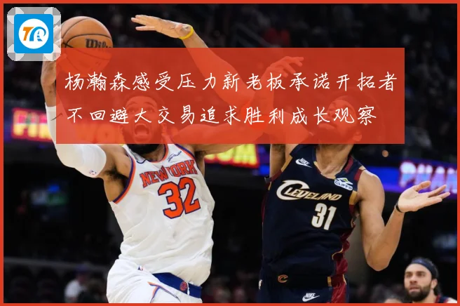 杨瀚森感受压力新老板承诺开拓者不回避大交易追求胜利成长观察